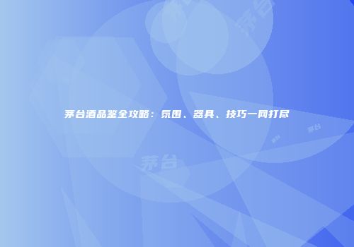 茅台酒品鉴全攻略：氛围、器具、技巧一网打尽