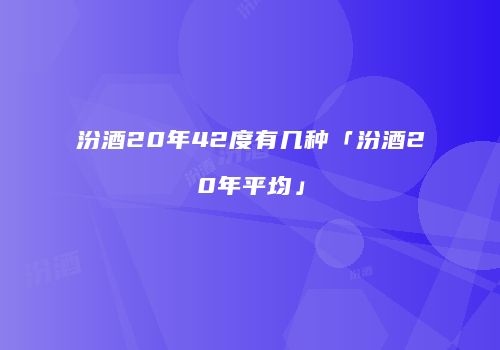 汾酒20年42度有几种「汾酒20年平均」