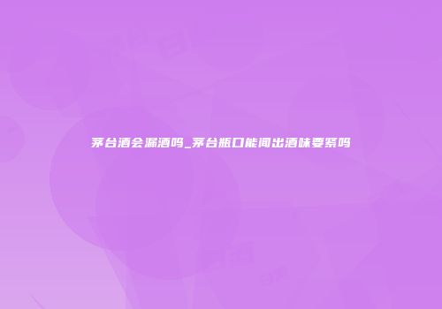 茅台酒会漏酒吗_茅台瓶口能闻出酒味要紧吗