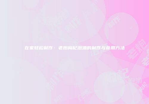 在家轻松制作：老炮枸杞泡酒的制作与食用方法
