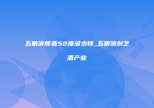 五粮液尊酒52度多少钱_五粮液创艺酒产业