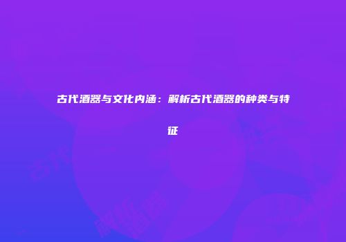 古代酒器与文化内涵：解析古代酒器的种类与特征