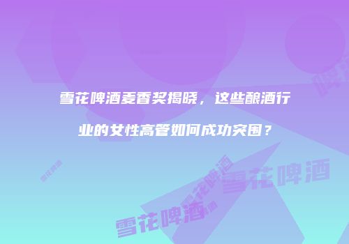 雪花啤酒麦香奖揭晓，这些酿酒行业的女性高管如何成功突围？