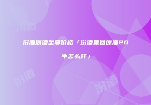 汾酒原酒至尊价格「汾酒集团原酒20年怎么样」