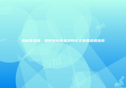 揭秘西凤酒：如何辨别真品及购买正宗西凤酒指南
