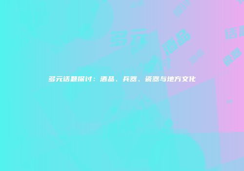 多元话题探讨：酒品、兵器、瓷器与地方文化