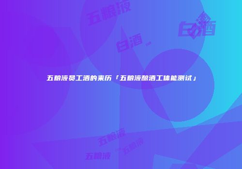 五粮液员工酒的来历「五粮液酿酒工体能测试」