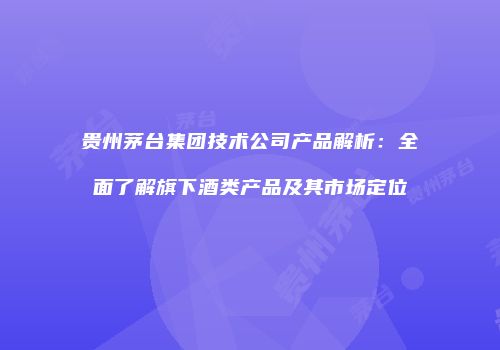 贵州茅台集团技术公司产品解析：全面了解旗下酒类产品及其市场定位