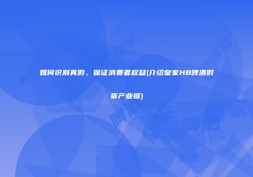 如何识别真假，保证消费者权益(介绍皇家HB啤酒假货产业链)