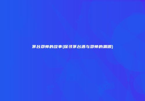 茅台邓帅的故事(探寻茅台酒与邓帅的渊源)