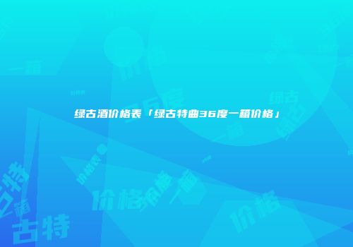 绿古酒价格表「绿古特曲36度一箱价格」