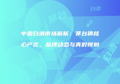 中国白酒市场解析：茅台镇核心产区、品牌动态与真假辨别