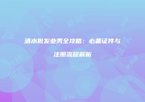 酒水批发业务全攻略：必备证件与注册流程解析