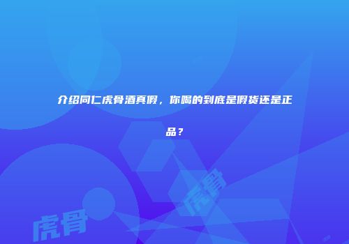 介绍同仁虎骨酒真假，你喝的到底是假货还是正品？