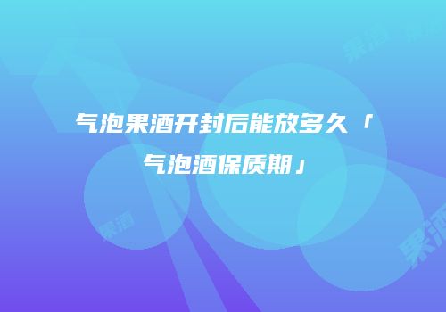 气泡果酒开封后能放多久「气泡酒保质期」
