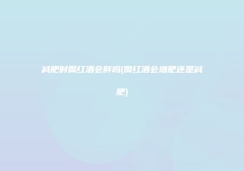 减肥时喝红酒会胖吗(喝红酒会增肥还是减肥)