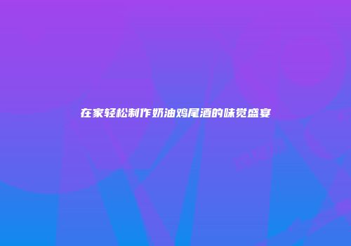 在家轻松制作奶油鸡尾酒的味觉盛宴