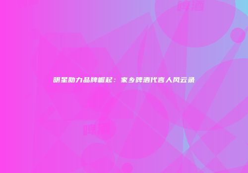 明星助力品牌崛起：家乡啤酒代言人风云录