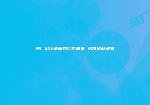 酒厂给经销商的合作政策_酒水招商政策