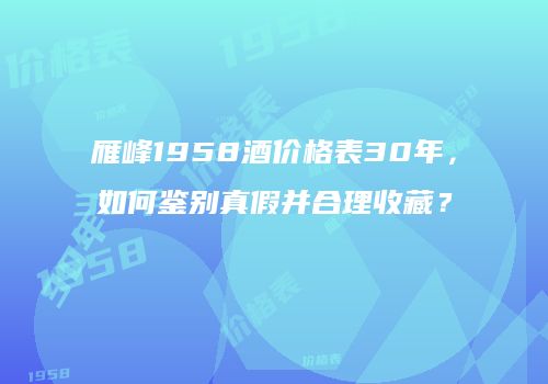 雁峰1958酒价格表30年，如何鉴别真假并合理收藏？