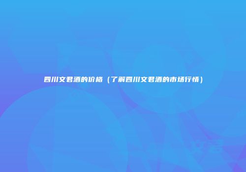 四川文君酒的价格（了解四川文君酒的市场行情）