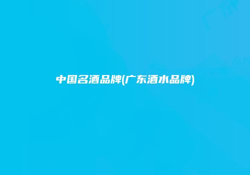 中国名酒品牌(广东酒水品牌)