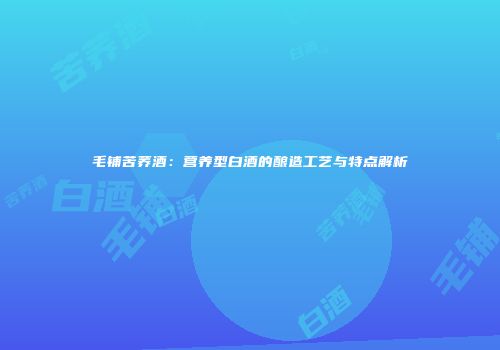 毛铺苦荞酒：营养型白酒的酿造工艺与特点解析
