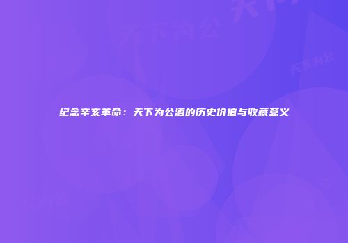 纪念辛亥革命：天下为公酒的历史价值与收藏意义