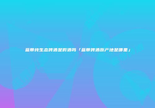 蓝带纯生态啤酒是假酒吗「蓝带啤酒原产地是哪里」