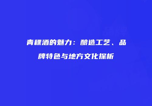 青稞酒的魅力：酿造工艺、品牌特色与地方文化探析