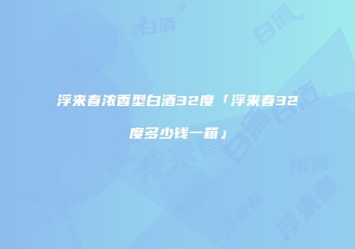浮来春浓香型白酒32度「浮来春32度多少钱一箱」