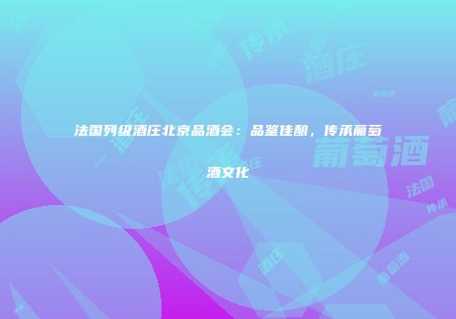 法国列级酒庄北京品酒会：品鉴佳酿，传承葡萄酒文化
