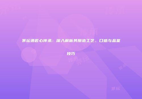 茅坛酒匠心传承：深入解析其酿造工艺、口感与品鉴技巧