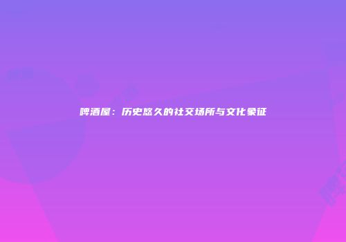 啤酒屋：历史悠久的社交场所与文化象征