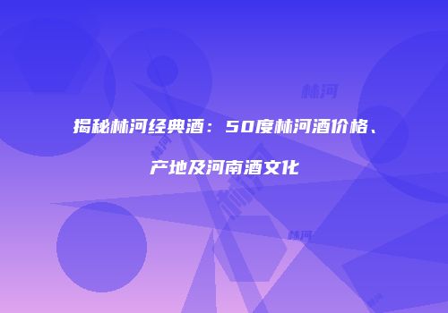 揭秘林河经典酒：50度林河酒价格、产地及河南酒文化