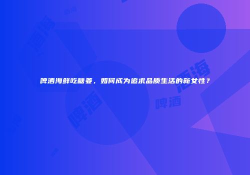 啤酒海鲜吃糖姜，如何成为追求品质生活的新女性？