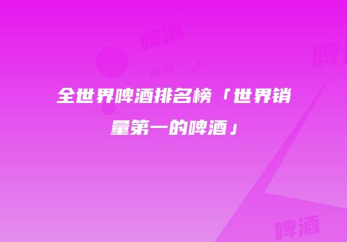 全世界啤酒排名榜「世界销量第一的啤酒」