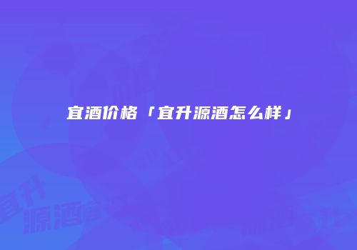 宜酒价格「宜升源酒怎么样」