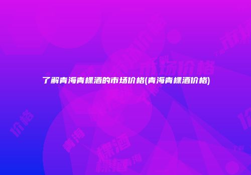 了解青海青棵酒的市场价格(青海青棵酒价格)