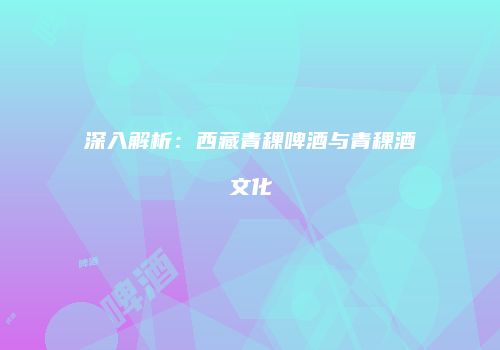 深入解析：西藏青稞啤酒与青稞酒文化
