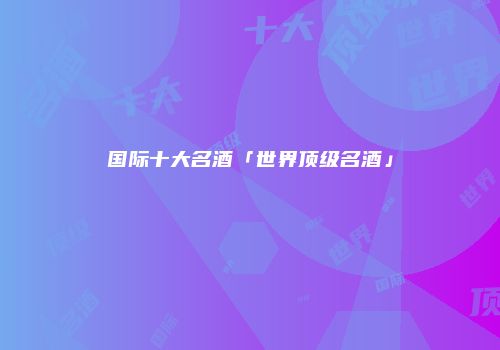 国际十大名酒「世界顶级名酒」