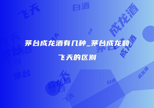 茅台成龙酒有几种_茅台成龙和飞天的区别