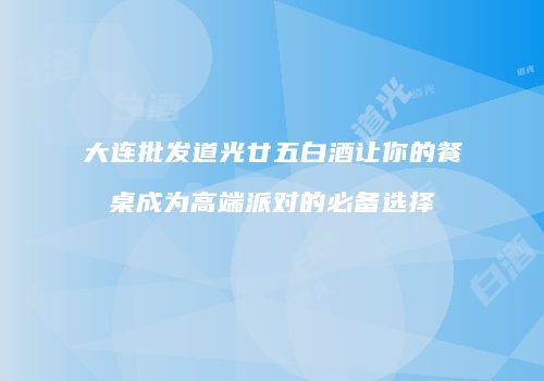 大连批发道光廿五白酒让你的餐桌成为高端派对的必备选择