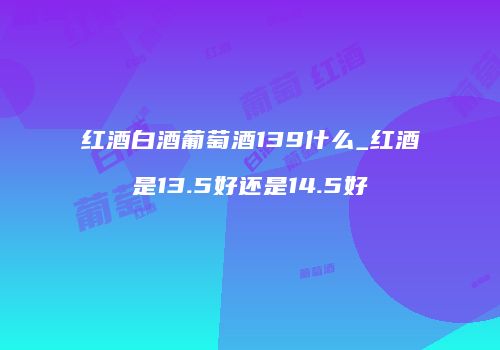 红酒白酒葡萄酒139什么_红酒是13.5好还是14.5好