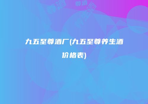 九五至尊酒厂(九五至尊养生酒价格表)