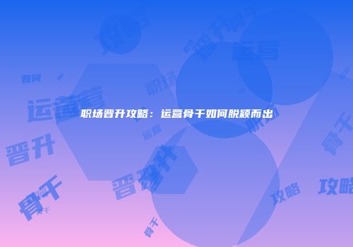 职场晋升攻略：运营骨干如何脱颖而出