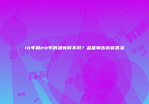 10年和20年的酒有何不同？品鉴师告诉你答案