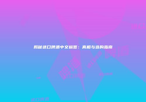 揭秘进口啤酒中文标签：真相与选购指南
