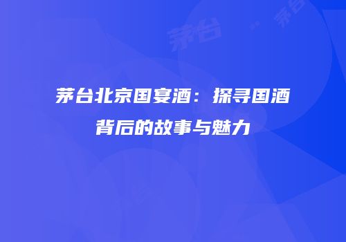 茅台北京国宴酒：探寻国酒背后的故事与魅力