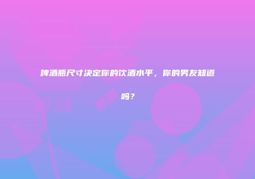 啤酒瓶尺寸决定你的饮酒水平，你的男友知道吗？